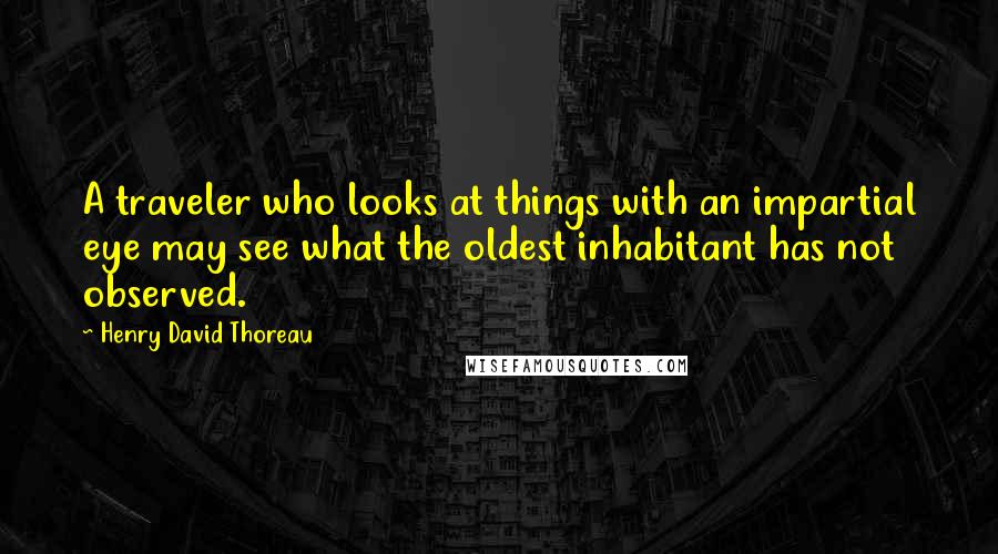 Henry David Thoreau Quotes: A traveler who looks at things with an impartial eye may see what the oldest inhabitant has not observed.