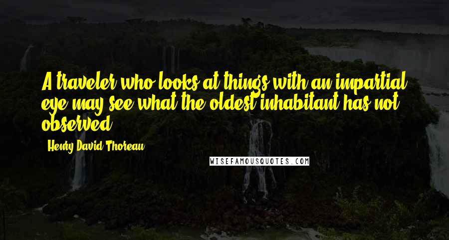 Henry David Thoreau Quotes: A traveler who looks at things with an impartial eye may see what the oldest inhabitant has not observed.