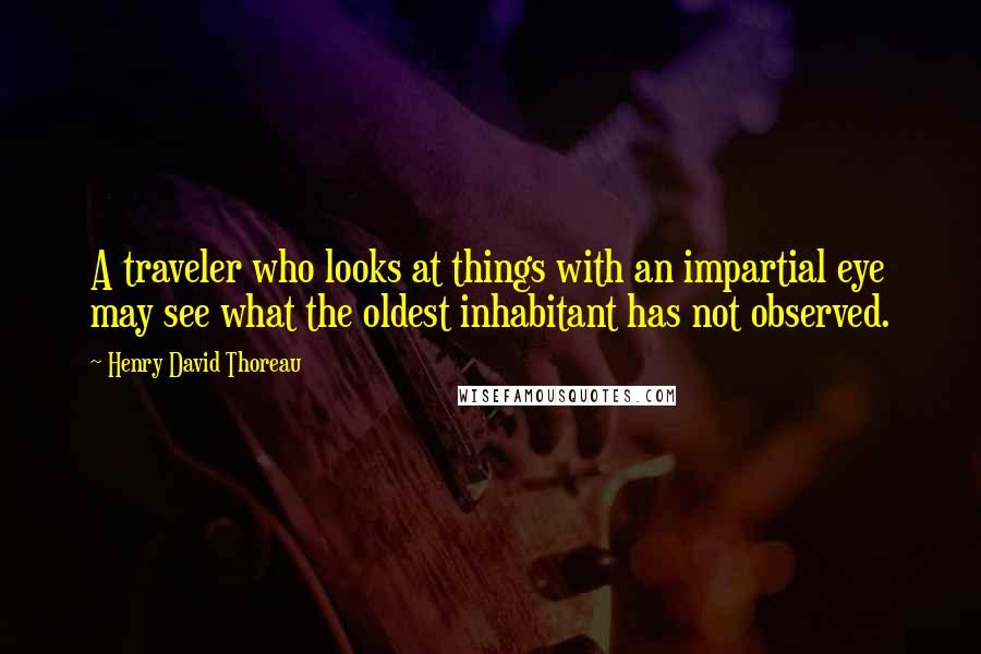 Henry David Thoreau Quotes: A traveler who looks at things with an impartial eye may see what the oldest inhabitant has not observed.