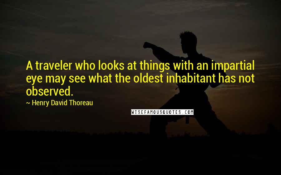 Henry David Thoreau Quotes: A traveler who looks at things with an impartial eye may see what the oldest inhabitant has not observed.