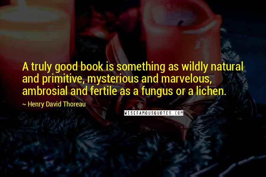 Henry David Thoreau Quotes: A truly good book is something as wildly natural and primitive, mysterious and marvelous, ambrosial and fertile as a fungus or a lichen.