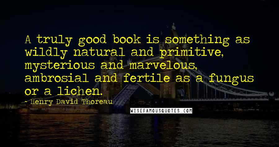 Henry David Thoreau Quotes: A truly good book is something as wildly natural and primitive, mysterious and marvelous, ambrosial and fertile as a fungus or a lichen.