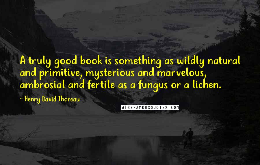Henry David Thoreau Quotes: A truly good book is something as wildly natural and primitive, mysterious and marvelous, ambrosial and fertile as a fungus or a lichen.