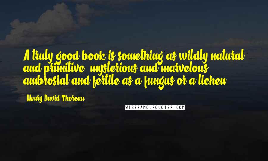 Henry David Thoreau Quotes: A truly good book is something as wildly natural and primitive, mysterious and marvelous, ambrosial and fertile as a fungus or a lichen.