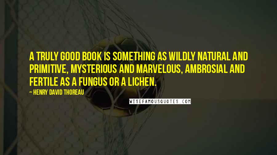 Henry David Thoreau Quotes: A truly good book is something as wildly natural and primitive, mysterious and marvelous, ambrosial and fertile as a fungus or a lichen.