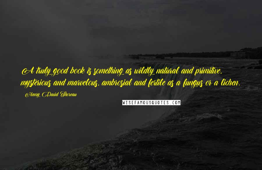 Henry David Thoreau Quotes: A truly good book is something as wildly natural and primitive, mysterious and marvelous, ambrosial and fertile as a fungus or a lichen.