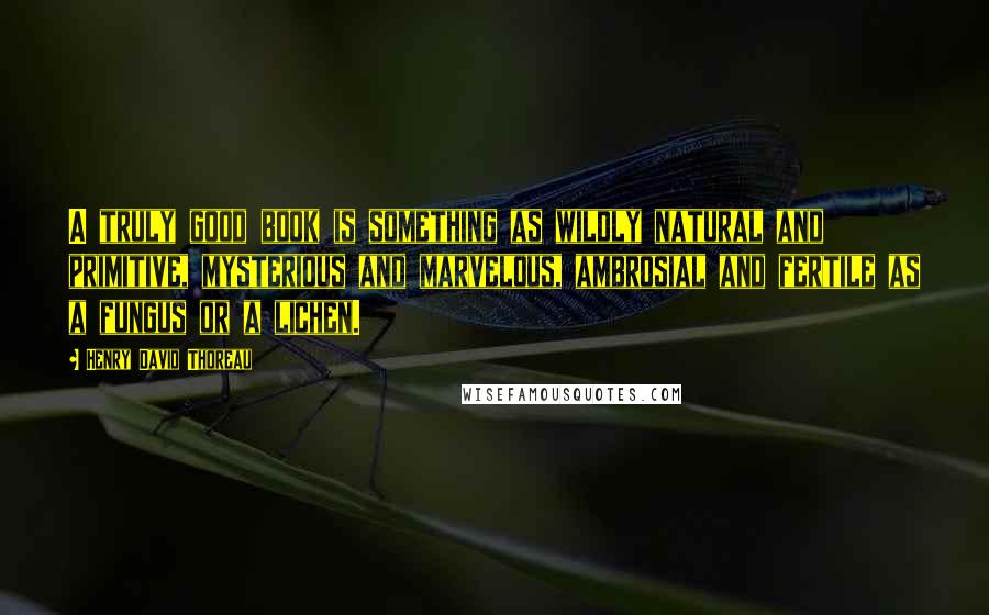 Henry David Thoreau Quotes: A truly good book is something as wildly natural and primitive, mysterious and marvelous, ambrosial and fertile as a fungus or a lichen.