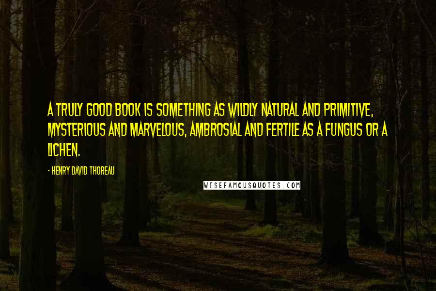 Henry David Thoreau Quotes: A truly good book is something as wildly natural and primitive, mysterious and marvelous, ambrosial and fertile as a fungus or a lichen.