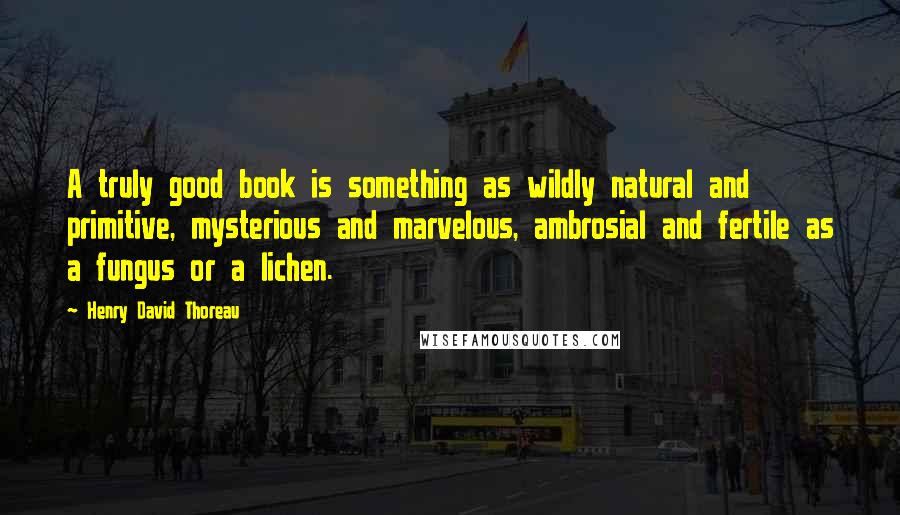 Henry David Thoreau Quotes: A truly good book is something as wildly natural and primitive, mysterious and marvelous, ambrosial and fertile as a fungus or a lichen.