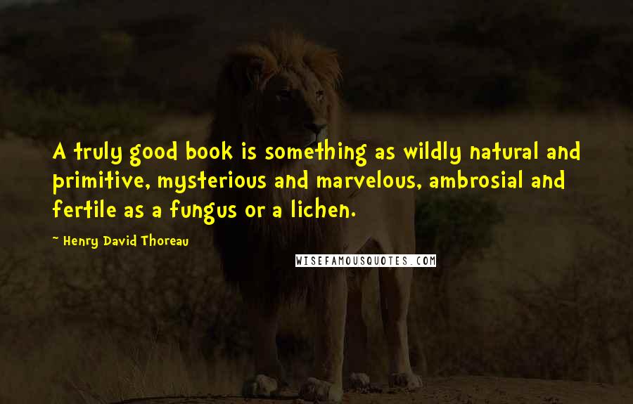 Henry David Thoreau Quotes: A truly good book is something as wildly natural and primitive, mysterious and marvelous, ambrosial and fertile as a fungus or a lichen.