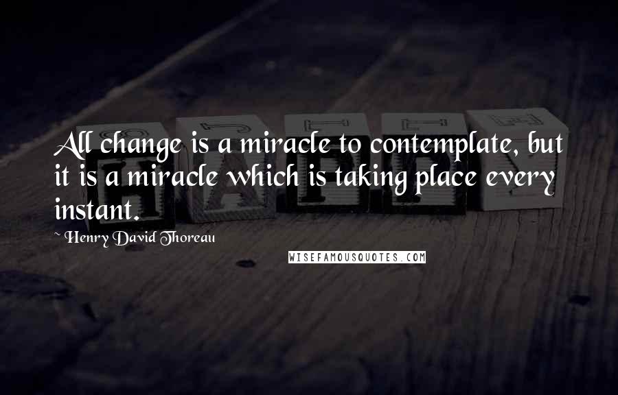 Henry David Thoreau Quotes: All change is a miracle to contemplate, but it is a miracle which is taking place every instant.