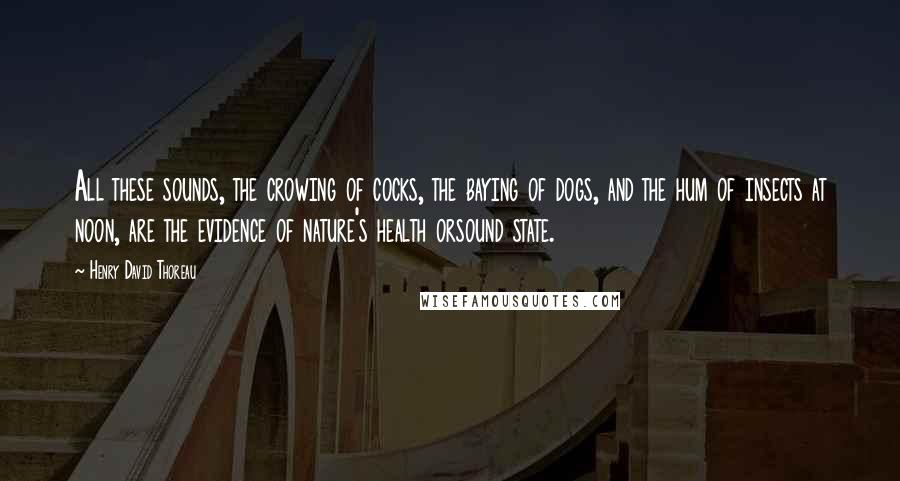 Henry David Thoreau Quotes: All these sounds, the crowing of cocks, the baying of dogs, and the hum of insects at noon, are the evidence of nature's health orsound state.