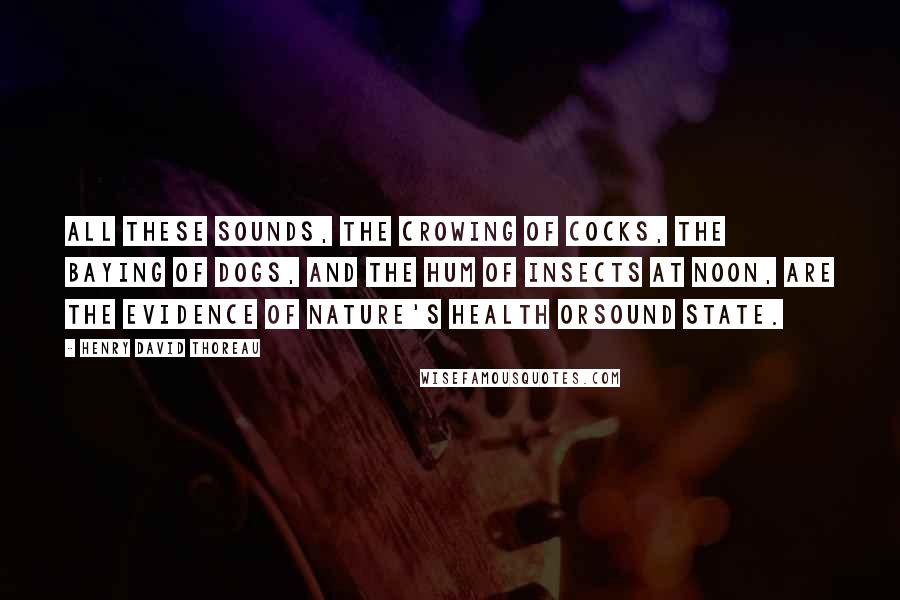 Henry David Thoreau Quotes: All these sounds, the crowing of cocks, the baying of dogs, and the hum of insects at noon, are the evidence of nature's health orsound state.