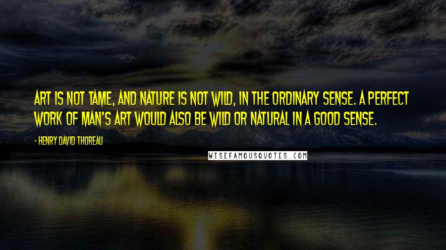 Henry David Thoreau Quotes: Art is not tame, and Nature is not wild, in the ordinary sense. A perfect work of man's art would also be wild or natural in a good sense.