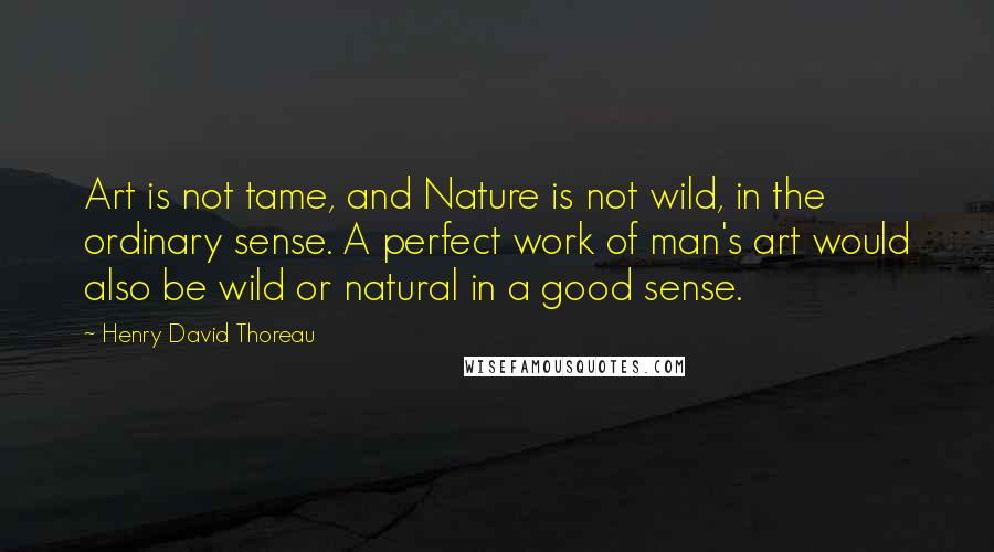 Henry David Thoreau Quotes: Art is not tame, and Nature is not wild, in the ordinary sense. A perfect work of man's art would also be wild or natural in a good sense.