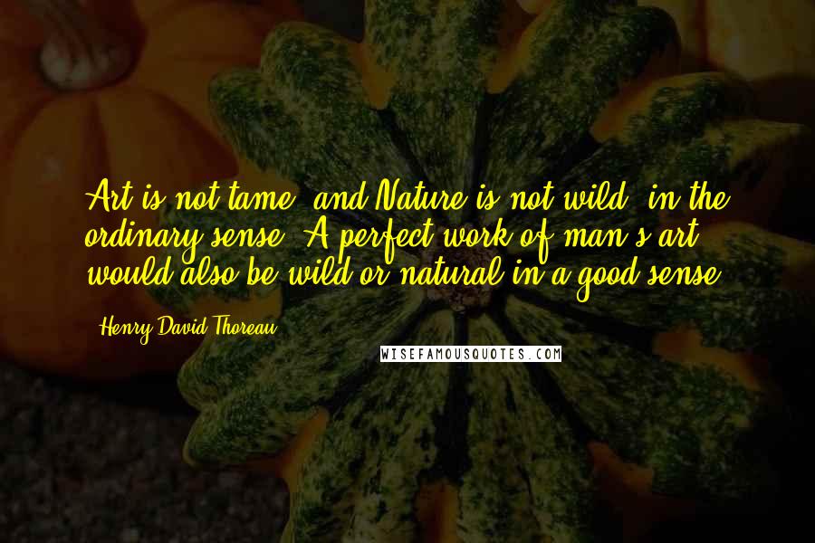 Henry David Thoreau Quotes: Art is not tame, and Nature is not wild, in the ordinary sense. A perfect work of man's art would also be wild or natural in a good sense.