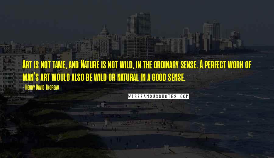 Henry David Thoreau Quotes: Art is not tame, and Nature is not wild, in the ordinary sense. A perfect work of man's art would also be wild or natural in a good sense.