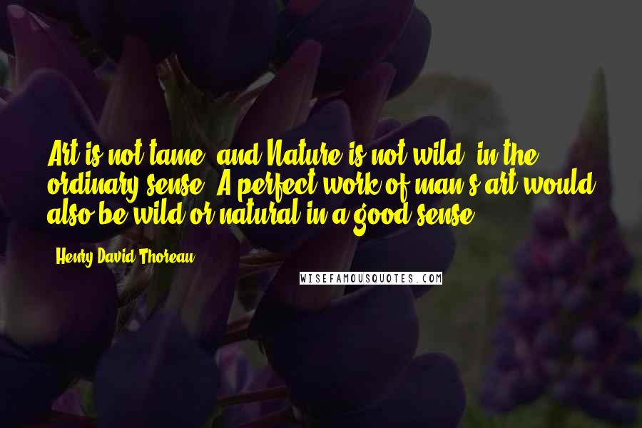 Henry David Thoreau Quotes: Art is not tame, and Nature is not wild, in the ordinary sense. A perfect work of man's art would also be wild or natural in a good sense.