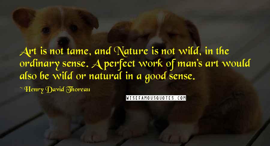 Henry David Thoreau Quotes: Art is not tame, and Nature is not wild, in the ordinary sense. A perfect work of man's art would also be wild or natural in a good sense.