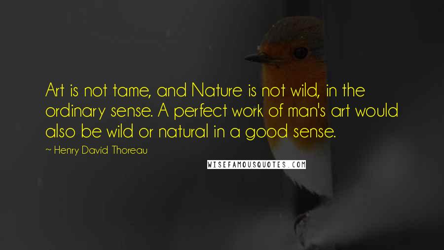 Henry David Thoreau Quotes: Art is not tame, and Nature is not wild, in the ordinary sense. A perfect work of man's art would also be wild or natural in a good sense.