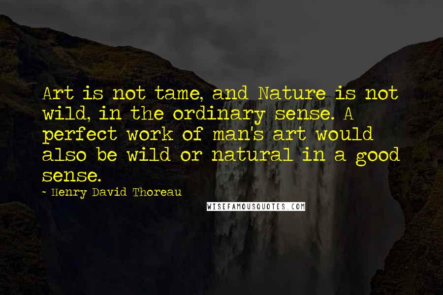 Henry David Thoreau Quotes: Art is not tame, and Nature is not wild, in the ordinary sense. A perfect work of man's art would also be wild or natural in a good sense.