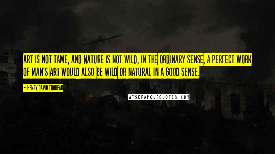 Henry David Thoreau Quotes: Art is not tame, and Nature is not wild, in the ordinary sense. A perfect work of man's art would also be wild or natural in a good sense.