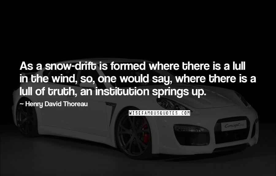 Henry David Thoreau Quotes: As a snow-drift is formed where there is a lull in the wind, so, one would say, where there is a lull of truth, an institution springs up.