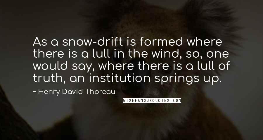 Henry David Thoreau Quotes: As a snow-drift is formed where there is a lull in the wind, so, one would say, where there is a lull of truth, an institution springs up.