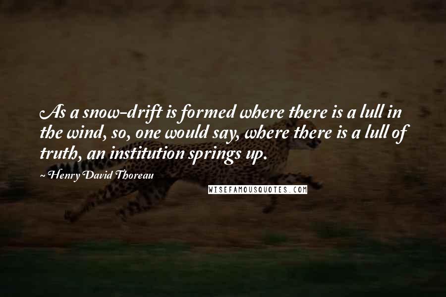 Henry David Thoreau Quotes: As a snow-drift is formed where there is a lull in the wind, so, one would say, where there is a lull of truth, an institution springs up.