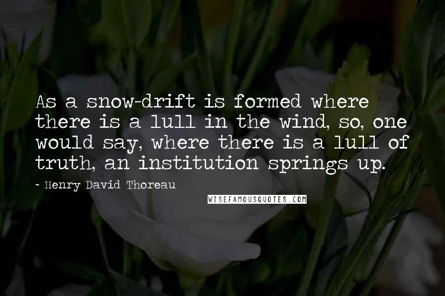 Henry David Thoreau Quotes: As a snow-drift is formed where there is a lull in the wind, so, one would say, where there is a lull of truth, an institution springs up.