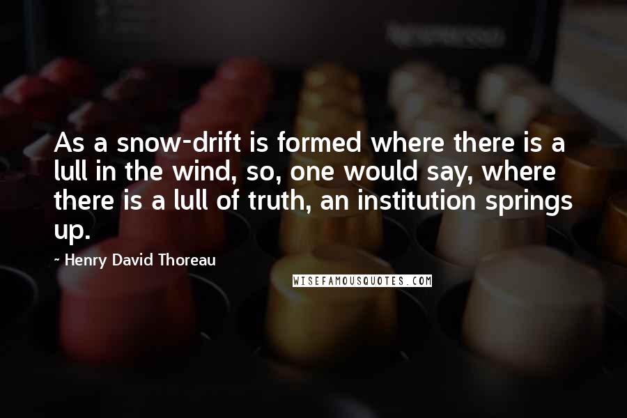 Henry David Thoreau Quotes: As a snow-drift is formed where there is a lull in the wind, so, one would say, where there is a lull of truth, an institution springs up.