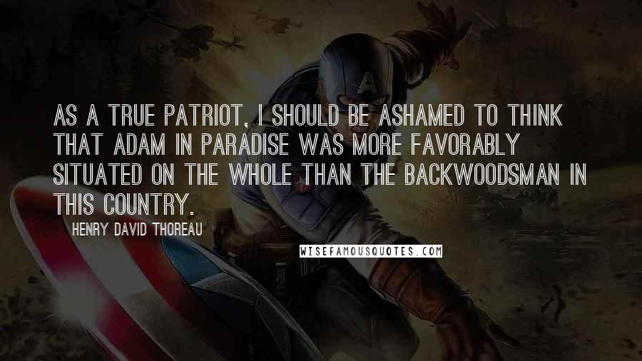 Henry David Thoreau Quotes: As a true patriot, I should be ashamed to think that Adam in paradise was more favorably situated on the whole than the backwoodsman in this country.