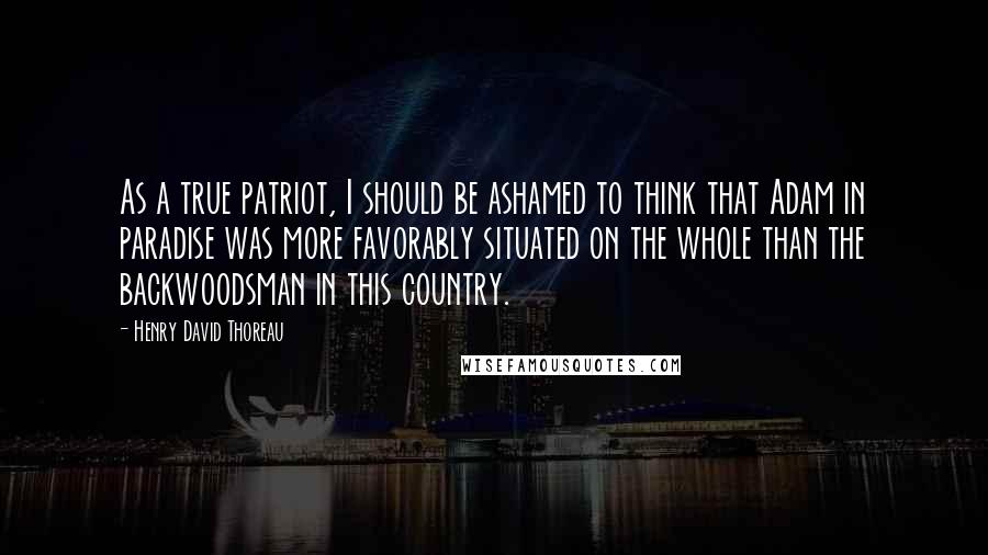 Henry David Thoreau Quotes: As a true patriot, I should be ashamed to think that Adam in paradise was more favorably situated on the whole than the backwoodsman in this country.