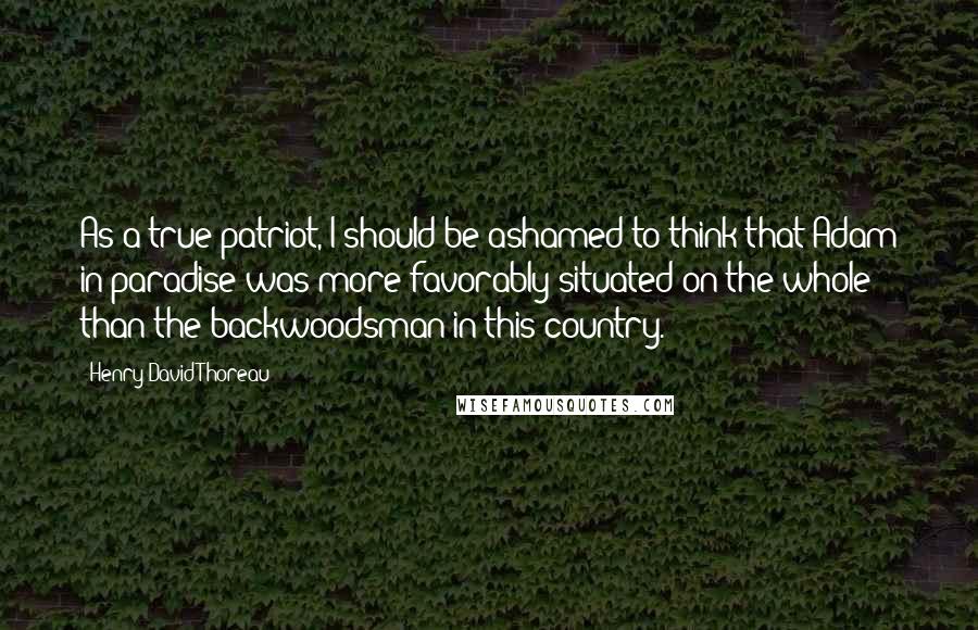 Henry David Thoreau Quotes: As a true patriot, I should be ashamed to think that Adam in paradise was more favorably situated on the whole than the backwoodsman in this country.