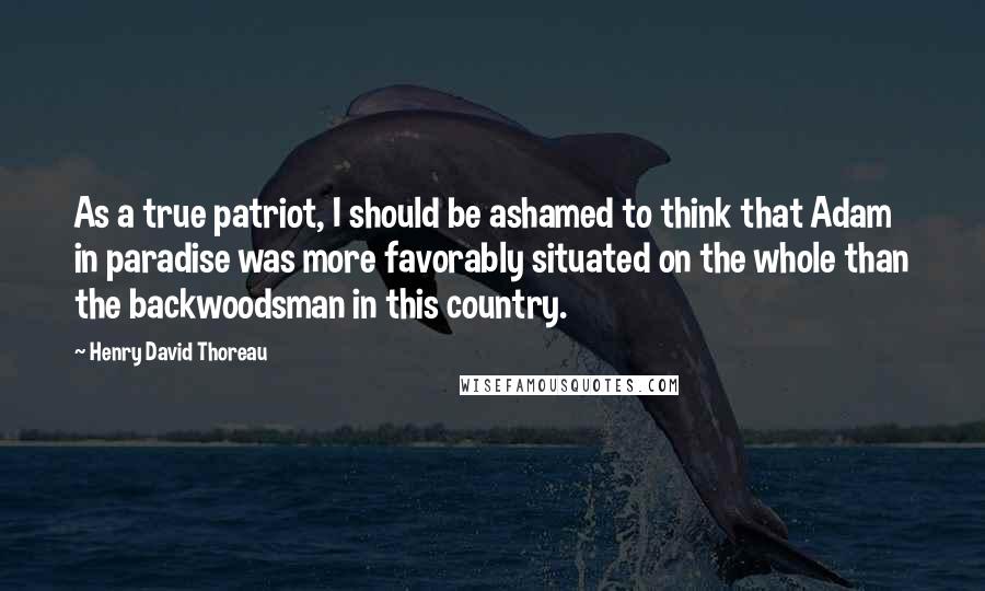 Henry David Thoreau Quotes: As a true patriot, I should be ashamed to think that Adam in paradise was more favorably situated on the whole than the backwoodsman in this country.