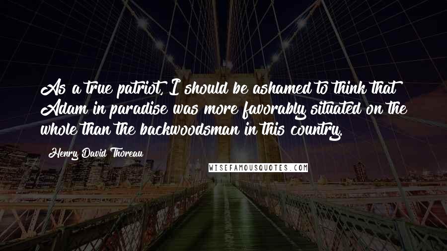 Henry David Thoreau Quotes: As a true patriot, I should be ashamed to think that Adam in paradise was more favorably situated on the whole than the backwoodsman in this country.