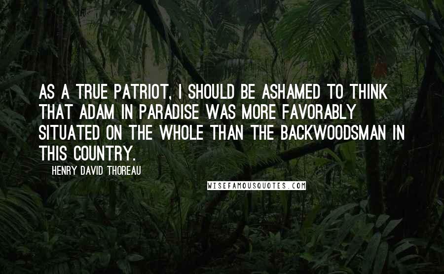 Henry David Thoreau Quotes: As a true patriot, I should be ashamed to think that Adam in paradise was more favorably situated on the whole than the backwoodsman in this country.