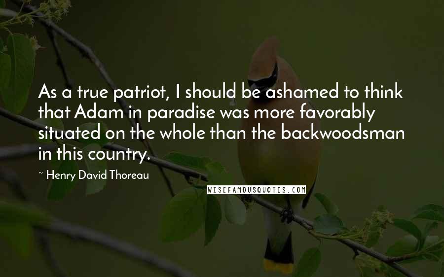 Henry David Thoreau Quotes: As a true patriot, I should be ashamed to think that Adam in paradise was more favorably situated on the whole than the backwoodsman in this country.