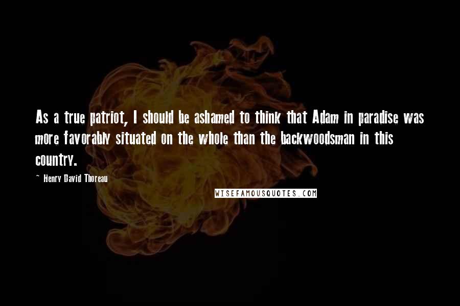 Henry David Thoreau Quotes: As a true patriot, I should be ashamed to think that Adam in paradise was more favorably situated on the whole than the backwoodsman in this country.