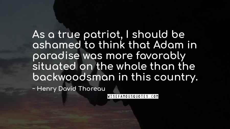 Henry David Thoreau Quotes: As a true patriot, I should be ashamed to think that Adam in paradise was more favorably situated on the whole than the backwoodsman in this country.