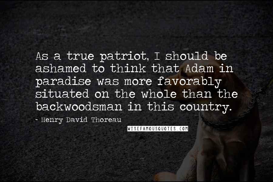 Henry David Thoreau Quotes: As a true patriot, I should be ashamed to think that Adam in paradise was more favorably situated on the whole than the backwoodsman in this country.