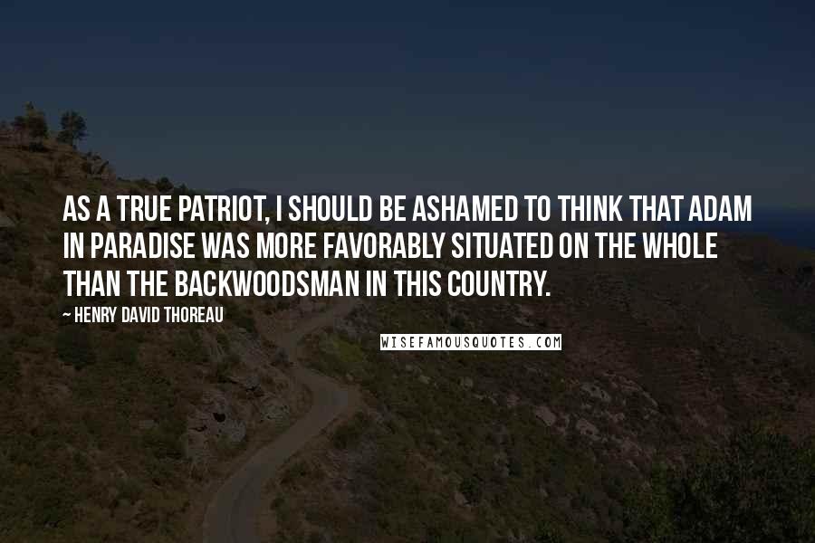 Henry David Thoreau Quotes: As a true patriot, I should be ashamed to think that Adam in paradise was more favorably situated on the whole than the backwoodsman in this country.