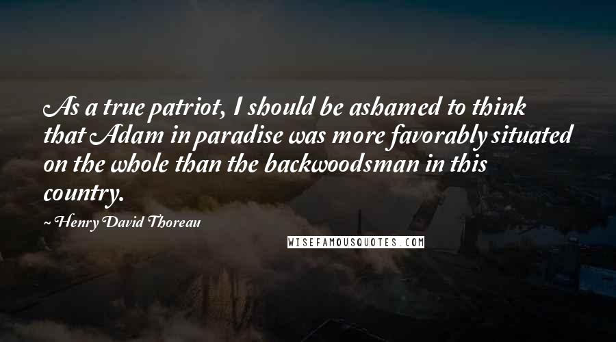 Henry David Thoreau Quotes: As a true patriot, I should be ashamed to think that Adam in paradise was more favorably situated on the whole than the backwoodsman in this country.