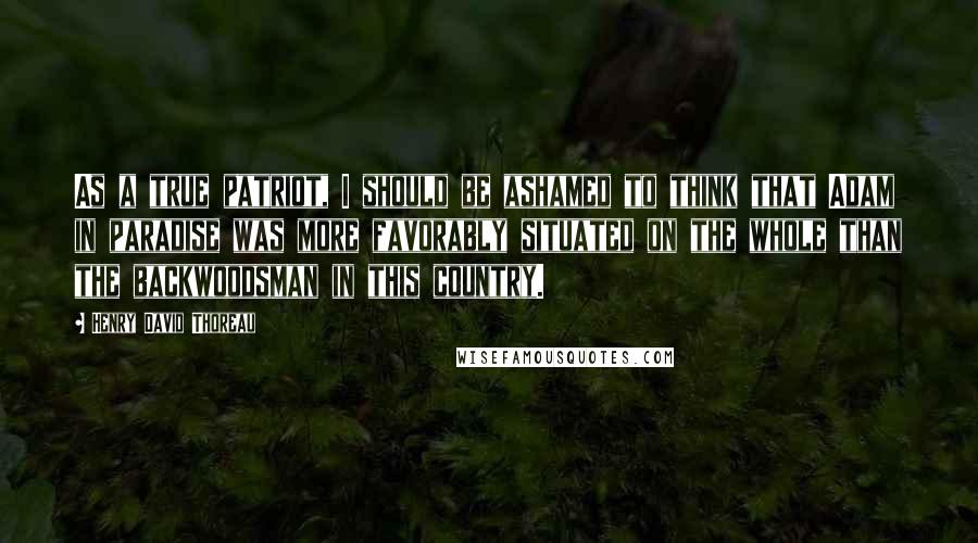 Henry David Thoreau Quotes: As a true patriot, I should be ashamed to think that Adam in paradise was more favorably situated on the whole than the backwoodsman in this country.