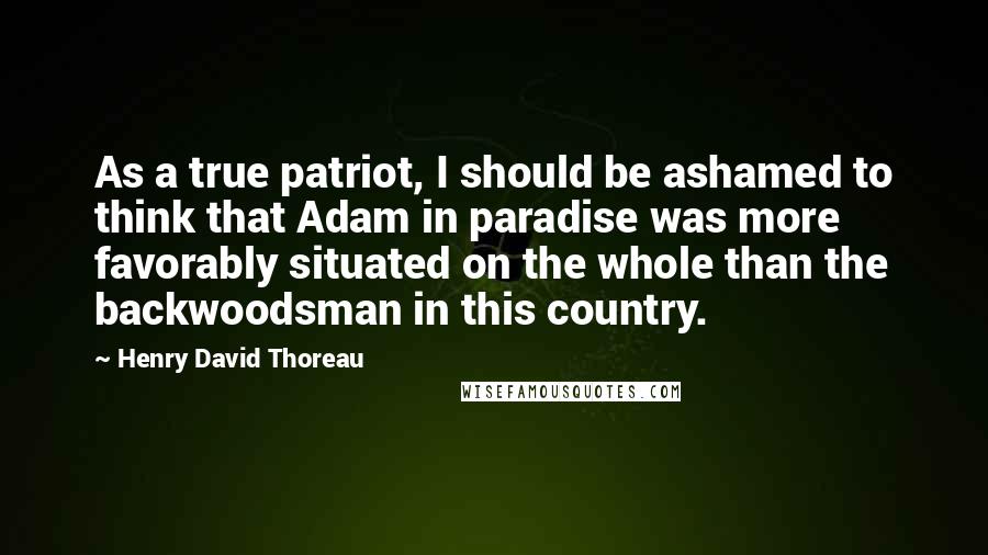 Henry David Thoreau Quotes: As a true patriot, I should be ashamed to think that Adam in paradise was more favorably situated on the whole than the backwoodsman in this country.