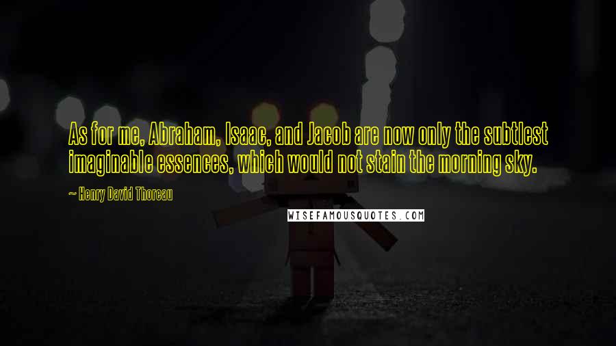 Henry David Thoreau Quotes: As for me, Abraham, Isaac, and Jacob are now only the subtlest imaginable essences, which would not stain the morning sky.