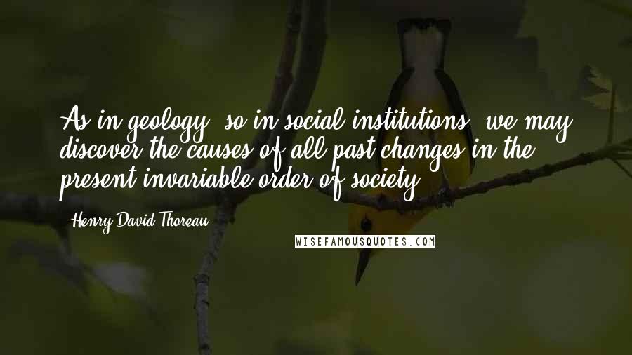 Henry David Thoreau Quotes: As in geology, so in social institutions, we may discover the causes of all past changes in the present invariable order of society.