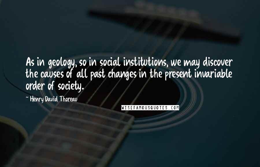 Henry David Thoreau Quotes: As in geology, so in social institutions, we may discover the causes of all past changes in the present invariable order of society.