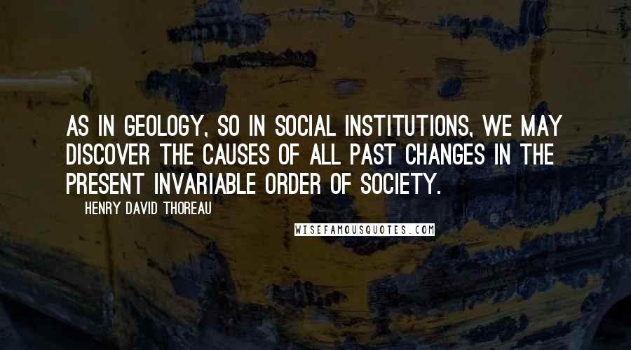 Henry David Thoreau Quotes: As in geology, so in social institutions, we may discover the causes of all past changes in the present invariable order of society.