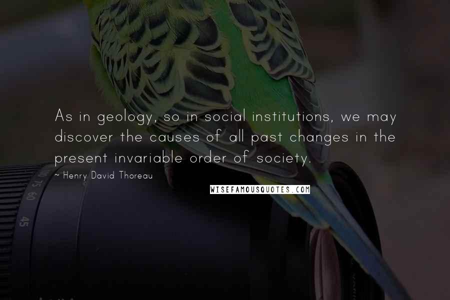 Henry David Thoreau Quotes: As in geology, so in social institutions, we may discover the causes of all past changes in the present invariable order of society.